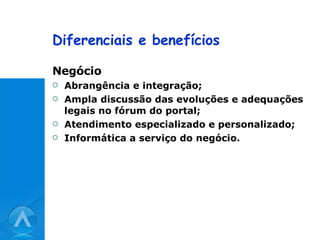 Diferenciais e benefícios Negócio Abrangência e integração; Ampla discussão das evoluções e adequações legais no fórum do portal; Atendimento especializado e personalizado; Informática a serviço do negócio. 