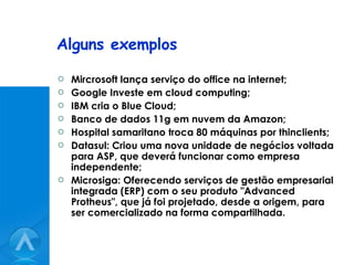 Alguns exemplos Mircrosoft lança serviço do office na internet; Google Investe em cloud computing; IBM cria o Blue Cloud; Banco de dados 11g em nuvem da Amazon; Hospital samaritano troca 80 máquinas por thinclients; Datasul: Criou uma nova unidade de negócios voltada para ASP, que deverá funcionar como empresa independente;  Microsiga: Oferecendo serviços de gestão empresarial integrada (ERP) com o seu produto "Advanced Protheus", que já foi projetado, desde a origem, para ser comercializado na forma compartilhada.  
