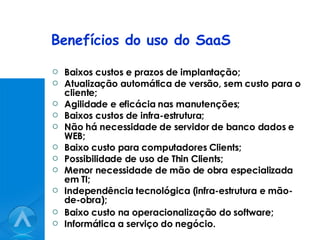 Benefícios do uso do SaaS Baixos custos e prazos de implantação; Atualização automática de versão, sem custo para o cliente; Agilidade e eficácia nas manutenções; Baixos custos de infra-estrutura; Não há necessidade de servidor de banco dados e WEB; Baixo custo para computadores Clients; Possibilidade de uso de Thin Clients; Menor necessidade de mão de obra especializada em TI; Independência tecnológica (infra-estrutura e mão-de-obra); Baixo custo na operacionalização do software; Informática a serviço do negócio. 
