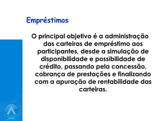 Empréstimos O principal objetivo é a administração das carteiras de empréstimo aos participantes, desde a simulação de disponibilidade e possibilidade de crédito, passando pela concessão, cobrança de prestações e finalizando com a apuração de rentabilidade das carteiras. 