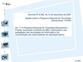 Decreto Nº 6.300, de 12 de dezembro de 2007 Dispõe sobre o Programa Nacional de Tecnologia Educacional - Proinfo Art. 1º O Programa Nacional de Tecnologia Educacional – Proinfo, executado no âmbito do MEC, promoverá o uso pedagógico das tecnologias da informação e da comunicação nas redes públicas da educação básica. 