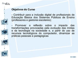 Objetivos do Curso - Contribuir para a inclusão digital de profissionais de Educação Básica dos Sistemas Públicos de Ensino (professores e gestores escolares); - Promover a reflexão sobre o impacto das transformações provocadas pela evolução das mídias e da tecnologia na sociedade e, a partir do uso de recursos tecnológicos do computador, dinamizar as práticas pessoais e pedagógicas 