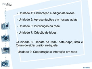 - Unidade 4: Elaboração e edição de textos - Unidade 5: Apresentações em nossas aulas - Unidade 6: Publicação na rede - Unidade 7: Criação de blogs -  - Unidade 8: Debate na rede: bate-papo, lista e fórum de eidscussão, netiqueta - Unidade 9: Cooperação e interação em rede 