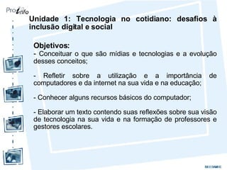 Unidade 1: Tecnologia no cotidiano: desafios à inclusão digital e social Objetivos: -  Conceituar o que são mídias e tecnologias e a evolução desses conceitos; - Refletir sobre a utilização e a importância de computadores e da internet na sua vida e na educação; - Conhecer alguns recursos básicos do computador; - Elaborar um texto contendo suas reflexões sobre sua visão de tecnologia na sua vida e na formação de professores e gestores escolares. 