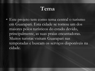 Tema Este projeto tem como tema central o turismo em Guarapari. Esta cidade se tornou um dos maiores pólos turísticos do estado devido, principalmente, as suas praias encantadoras. Muitos turistas visitam Guarapari nas temporadas e buscam os serviços disponíveis na cidade.  