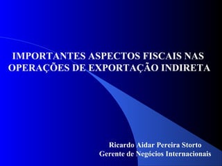 IMPORTANTES ASPECTOS FISCAIS NAS
OPERAÇÕES DE EXPORTAÇÃO INDIRETA
Ricardo Aidar Pereira Storto
Gerente de Negócios Internacionais
 