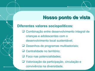 Nosso ponto de vista   Diferentes valores sociopolíticos: Combinação entre desenvolvimento integral de crianças e adolescentes com o desenvolvimento local sustentável; Desenhos de programas multisetoriais; Centralidade no território;  Foco nas potencialidades; Valorização da participação, circulação e convivência na diversidade. 