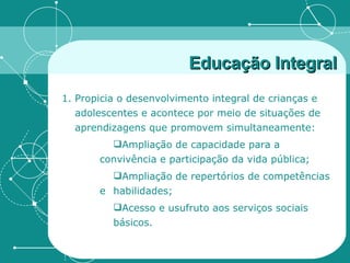 Educação Integral Propicia o desenvolvimento integral de crianças e adolescentes e acontece por meio de situações de aprendizagens que promovem simultaneamente: Ampliação de capacidade para a  convivência e participação da vida pública; Ampliação de repertórios de competências e  habilidades; Acesso e usufruto aos serviços sociais  básicos.  