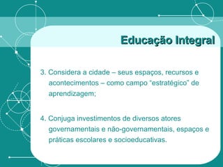 3. Considera a cidade – seus espaços, recursos e acontecimentos – como campo “estratégico” de aprendizagem; 4. Conjuga investimentos de diversos atores governamentais e não-governamentais, espaços e práticas escolares e socioeducativas. Educação Integral 