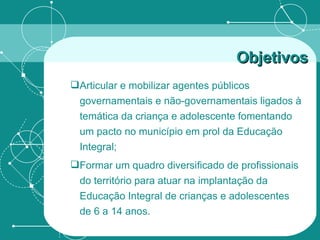 Articular e mobilizar agentes públicos governamentais e não-governamentais ligados à temática da criança e adolescente fomentando um pacto no município em prol da Educação Integral; Formar um quadro diversificado de profissionais do território para atuar na implantação da Educação Integral de crianças e adolescentes de 6 a 14 anos. Objetivos 