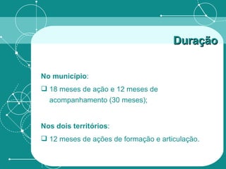 No município : 18 meses de ação e 12 meses de acompanhamento (30 meses); Nos dois territórios : 12 meses de ações de formação e articulação. Duração 
