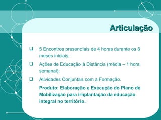 Articulação   5 Encontros presenciais de 4 horas durante os 6 meses iniciais;  Ações de Educação à Distância (média – 1 hora semanal); Atividades Conjuntas com a Formação.  Produto: Elaboração e Execução do Plano de Mobilização para implantação da educação integral no território. 