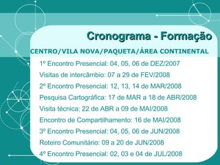 Cronograma - Formação   CENTRO/VILA NOVA/PAQUETA/ÁREA CONTINENTAL   1º Encontro Presencial: 04, 05, 06 de DEZ/2007 Visitas de intercâmbio: 07 a 29 de FEV/2008 2º Encontro Presencial: 12, 13, 14 de MAR/2008 Pesquisa Cartográfica: 17 de MAR a 18 de ABR/2008 Visita técnica: 22 de ABR a 09 de MAI/2008 Encontro de Compartilhamento: 16 de MAI/2008 3º Encontro Presencial: 04, 05, 06 de JUN/2008 Roteiro Comunitário: 09 a 20 de JUN/2008 4º Encontro Presencial: 02, 03 e 04 de JUL/2008 