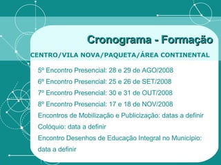 Cronograma - Formação   CENTRO/VILA NOVA/PAQUETA/ÁREA CONTINENTAL   5º Encontro Presencial: 28 e 29 de AGO/2008 6º Encontro Presencial: 25 e 26 de SET/2008 7º Encontro Presencial: 30 e 31 de OUT/2008 8º Encontro Presencial: 17 e 18 de NOV/2008 Encontros de Mobilização e Publicização: datas a definir Colóquio: data a definir Encontro Desenhos de Educação Integral no Município: data a definir 