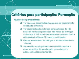 Quanto aos participantes: Ter acesso e disponibilidade para uso de equipamento conectado à internet; Ter disponibilidade de tempo para participar de 160 horas de formação presencial; 168 horas de formação à distância e 112 horas nas Atividades conjuntas com a Articulação (média de 16 horas por atividade); Efetuar atendimento de crianças e adolescentes de 6 a 14 anos; Ser servidor municipal efetivo ou admitido estável e atuar na política de atendimento para crianças e adolescentes (governamental). Critérios para participação: Formação   