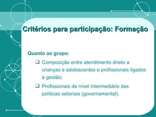 Quanto ao grupo: Composição entre atendimento direto a crianças e adolescentes e profissionais ligados à gestão; Profissionais de nível intermediário das políticas setoriais (governamental). Critérios para participação: Formação   