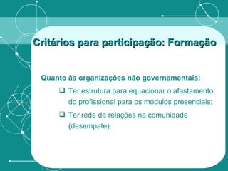 Quanto às organizações não governamentais: Ter estrutura para equacionar o afastamento do profissional para os módulos presenciais; Ter rede de relações na comunidade (desempate). Critérios para participação: Formação   