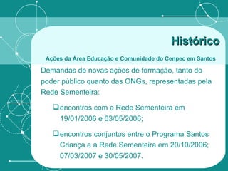 Demandas de novas ações de formação, tanto do poder público quanto das ONGs, representadas pela Rede Sementeira:  encontros com a Rede Sementeira em 19/01/2006 e 03/05/2006; encontros conjuntos entre o Programa Santos Criança e a Rede Sementeira em 20/10/2006; 07/03/2007 e 30/05/2007. Histórico   Ações da Área Educação e Comunidade do Cenpec em Santos   