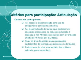Quanto aos participantes: Ter acesso e disponibilidade para uso de equipamento conectado à internet; Ter disponibilidade de tempo para participar de encontros presenciais; de ações de educação à distância e nas Atividades conjuntas com a Formação (média de 16 horas por atividade); Atuar na área de gestão (das organizações participantes da formação ou presentes no território); Profissionais de nível intermediário das políticas setoriais (governamentais). Critérios para participação: Articulação   