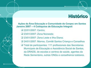 Janeiro 2007 – 4 Colóquios de Educação Integral: 22/01/2007: Centro; 23/01/2007: Zona Noroeste; 23/01/2007: Zona Leste e Ilha Diana; 24/01/2007: Morros, Comitê Santos Criança e Conselhos Total de participantes: 111 profissionais das Secretarias Municipais de Educação e Assistência Social de Santos, da DRADS, de escolas e centros de saúde, agentes da Rede Sementeira, outras ONGs e conselheiros tutelares. Histórico   Ações da Área Educação e Comunidade do Cenpec em Santos   