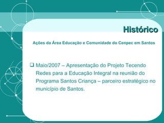 Maio/2007 – Apresentação do Projeto Tecendo Redes para a Educação Integral na reunião do Programa Santos Criança – parceiro estratégico no município de Santos. Histórico   Ações da Área Educação e Comunidade do Cenpec em Santos   