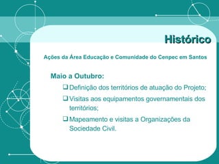 Maio a Outubro: Definição dos territórios de atuação do Projeto;  Visitas aos equipamentos governamentais dos territórios;  Mapeamento e visitas a Organizações da Sociedade Civil. Histórico   Ações da Área Educação e Comunidade do Cenpec em Santos   