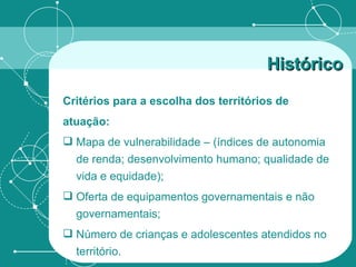 Critérios para a escolha dos territórios de atuação: Mapa de vulnerabilidade – (índices de autonomia de renda; desenvolvimento humano; qualidade de vida e equidade); Oferta de equipamentos governamentais e não governamentais; Número de crianças e adolescentes atendidos no território. Histórico   