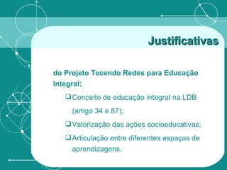 Justificativas do Projeto Tecendo Redes para Educação Integral: Conceito de educação integral na LDB (artigo 34 e 87); Valorização das ações socioeducativas; Articulação entre diferentes espaços de aprendizagens.  