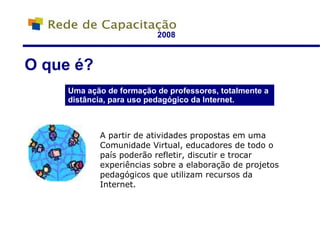 2008 Uma ação de formação de professores, totalmente a distância, para uso pedagógico da Internet. O que é? A partir de atividades propostas em uma Comunidade Virtual, educadores de todo o país poderão refletir, discutir e trocar experiências sobre a elaboração de projetos pedagógicos que utilizam recursos da Internet. 