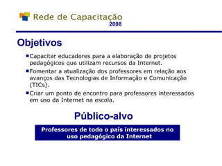 2008 Capacitar educadores para a elaboração de projetos pedagógicos que utilizam recursos da Internet. Fomentar a atualização dos professores em relação aos avanços das Tecnologias de Informação e Comunicação (TICs). Criar um ponto de encontro para professores interessados em uso da Internet na escola. Objetivos Público-alvo Professores de todo o país interessados no uso pedagógico da Internet 