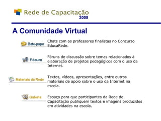 2008 A Comunidade Virtual Chats com os professores finalistas no Concurso EducaRede. Fóruns de discussão sobre temas relacionados à elaboração de projetos pedagógicos com o uso da Internet. Textos, vídeos, apresentações, entre outros materiais de apoio sobre o uso da Internet na escola. Espaço para que participantes da Rede de Capacitação publiquem textos e imagens produzidos em atividades na escola. 