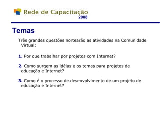 2008 Três grandes questões nortearão as atividades na Comunidade Virtual: 1.  Por que trabalhar por projetos com Internet? 2.  Como surgem as idéias e os temas para projetos de educação e Internet? 3.  Como é o processo de desenvolvimento de um projeto de educação e Internet? Temas 