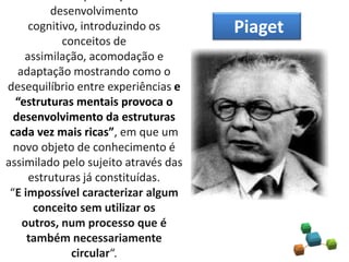 desenvolvimento
cognitivo, introduzindo os
conceitos de
assimilação, acomodação e
adaptação mostrando como o
desequilíbrio entre experiências e
“estruturas mentais provoca o
desenvolvimento da estruturas
cada vez mais ricas”, em que um
novo objeto de conhecimento é
assimilado pelo sujeito através das
estruturas já constituídas.
“E impossível caracterizar algum
conceito sem utilizar os
outros, num processo que é
também necessariamente
circular“.
Piaget
 
