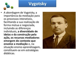 Vygotsky
• A abordagem de Vygotsky, a
importância da mediação para
os processos interativos,
facilitando a sua realização de
forma mútua e negociada,
incluindo as diferenças
individuais, a diversidade de
ideias e da construção pela
ação, os recursos mediadores
emergem do contexto que
envolve a mediação e, na
situação ensino-aprendizagem,
constituem-se em estratégias
didáticas.
 