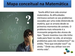 Mapa conceitual na Matemática
Tarefa difícil tem sido ensinar
matemática. Ás dificuldades
intrínseca somam-se aos problemas
causados por uma visão distorcida da
matéria, que se arrasta desde os
primeiros momentos de contato. O
problema mais relevante é a
incessante pergunta dos alunos do
tipo: “Quem inventou isso não tinha
nada para fazer na vida, só arranjou
problemas para nós resolvermos?” ou
então; “Para que estudar isso?” ou
ainda; “ Onde vou utilizar isso em
minha vida”.
?
 
