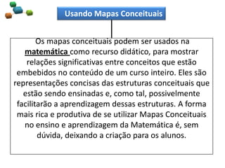 Os mapas conceituais podem ser usados na
matemática como recurso didático, para mostrar
relações significativas entre conceitos que estão
embebidos no conteúdo de um curso inteiro. Eles são
representações concisas das estruturas conceituais que
estão sendo ensinadas e, como tal, possivelmente
facilitarão a aprendizagem dessas estruturas. A forma
mais rica e produtiva de se utilizar Mapas Conceituais
no ensino e aprendizagem da Matemática é, sem
dúvida, deixando a criação para os alunos.
Usando Mapas Conceituais
 