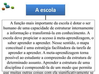 A escola
A função mais importante da escola é dotar o ser
humano de uma capacidade de estruturar internamente
a informação e transformá-la em conhecimento. A
escola deve propiciar o acesso à meta-aprendizagem, o
saber aprender a aprender. Nesse sentido, o mapa
conceitual é uma estratégia facilitadora da tarefa de
aprender a aprender. A meta-aprendizagem torna
possível ao estudante a compreensão da estrutura de
determinado assunto. Aprender a estrutura de uma
disciplina é compreendê-la de um modo que permita
que muitas outras coisas com ela significativamente se
 