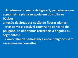 Ao observar o mapa da figura 1, percebe-se que
a geometria plana se apoia em dois pilares
básicos:
a noção de áreas e a noção de figuras planas.
Mas como é possível construir o conceito de
polígono, se não temos referência a ângulos ou
segmentos?
Como falar de semelhança entre polígonos sem
esses mesmo conceitos.
 