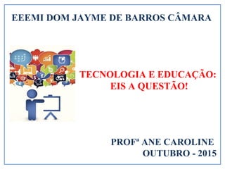 TECNOLOGIA E EDUCAÇÃO:
EIS A QUESTÃO!
PROFª ANE CAROLINE
OUTUBRO - 2015
EEEMI DOM JAYME DE BARROS CÂMARA
 
