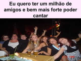 Eu quero ter um milhão de amigos e bem mais forte poder cantar 