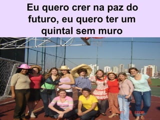   Eu quero crer na paz do futuro, eu quero ter um quintal sem muro 