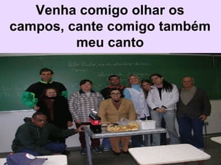 Venha comigo olhar os campos, cante comigo também meu canto 
