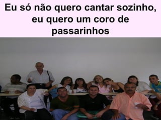Eu só não quero cantar sozinho, eu quero um coro de passarinhos 