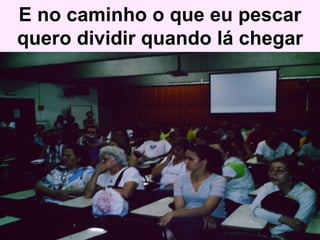 E no caminho o que eu pescar quero dividir quando lá chegar 