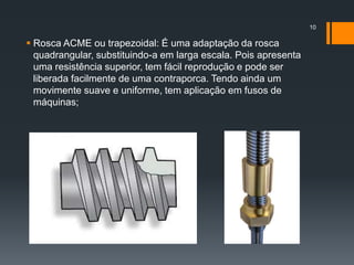  Rosca ACME ou trapezoidal: É uma adaptação da rosca
quadrangular, substituindo-a em larga escala. Pois apresenta
uma resistência superior, tem fácil reprodução e pode ser
liberada facilmente de uma contraporca. Tendo ainda um
movimente suave e uniforme, tem aplicação em fusos de
máquinas;
10
 