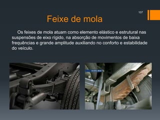 Feixe de mola
Os feixes de mola atuam como elemento elástico e estrutural nas
suspensões de eixo rígido, na absorção de movimentos de baixa
frequências e grande amplitude auxiliando no conforto e estabilidade
do veículo.
107
 
