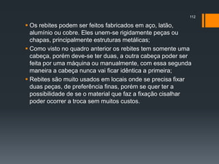  Os rebites podem ser feitos fabricados em aço, latão,
alumínio ou cobre. Eles unem-se rigidamente peças ou
chapas, principalmente estruturas metálicas;
 Como visto no quadro anterior os rebites tem somente uma
cabeça, porém deve-se ter duas, a outra cabeça poder ser
feita por uma máquina ou manualmente, com essa segunda
maneira a cabeça nunca vai ficar idêntica a primeira;
 Rebites são muito usados em locais onde se precisa fixar
duas peças, de preferência finas, porém se quer ter a
possibilidade de se o material que faz a fixação cisalhar
poder ocorrer a troca sem muitos custos.
112
 