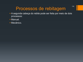 Processos de rebitagem
 A segunda cabeça do rebite pode ser feita por meio de dois
processos:
 Manual.
 Mecânico.
116
 
