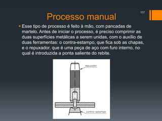 Processo manual
 Esse tipo de processo é feito à mão, com pancadas de
martelo. Antes de iniciar o processo, é preciso comprimir as
duas superfícies metálicas a serem unidas, com o auxílio de
duas ferramentas: o contra-estampo, que fica sob as chapas,
e o repuxador, que é uma peça de aço com furo interno, no
qual é introduzida a ponta saliente do rebite.
117
 