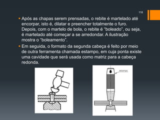  Após as chapas serem prensadas, o rebite é martelado até
encorpar, isto é, dilatar e preencher totalmente o furo.
Depois, com o martelo de bola, o rebite é “boleado”, ou seja,
é martelado até começar a se arredondar. A ilustração
mostra o “boleamento”.
 Em seguida, o formato da segunda cabeça é feito por meio
de outra ferramenta chamada estampo, em cuja ponta existe
uma cavidade que será usada como matriz para a cabeça
redonda.
118
 